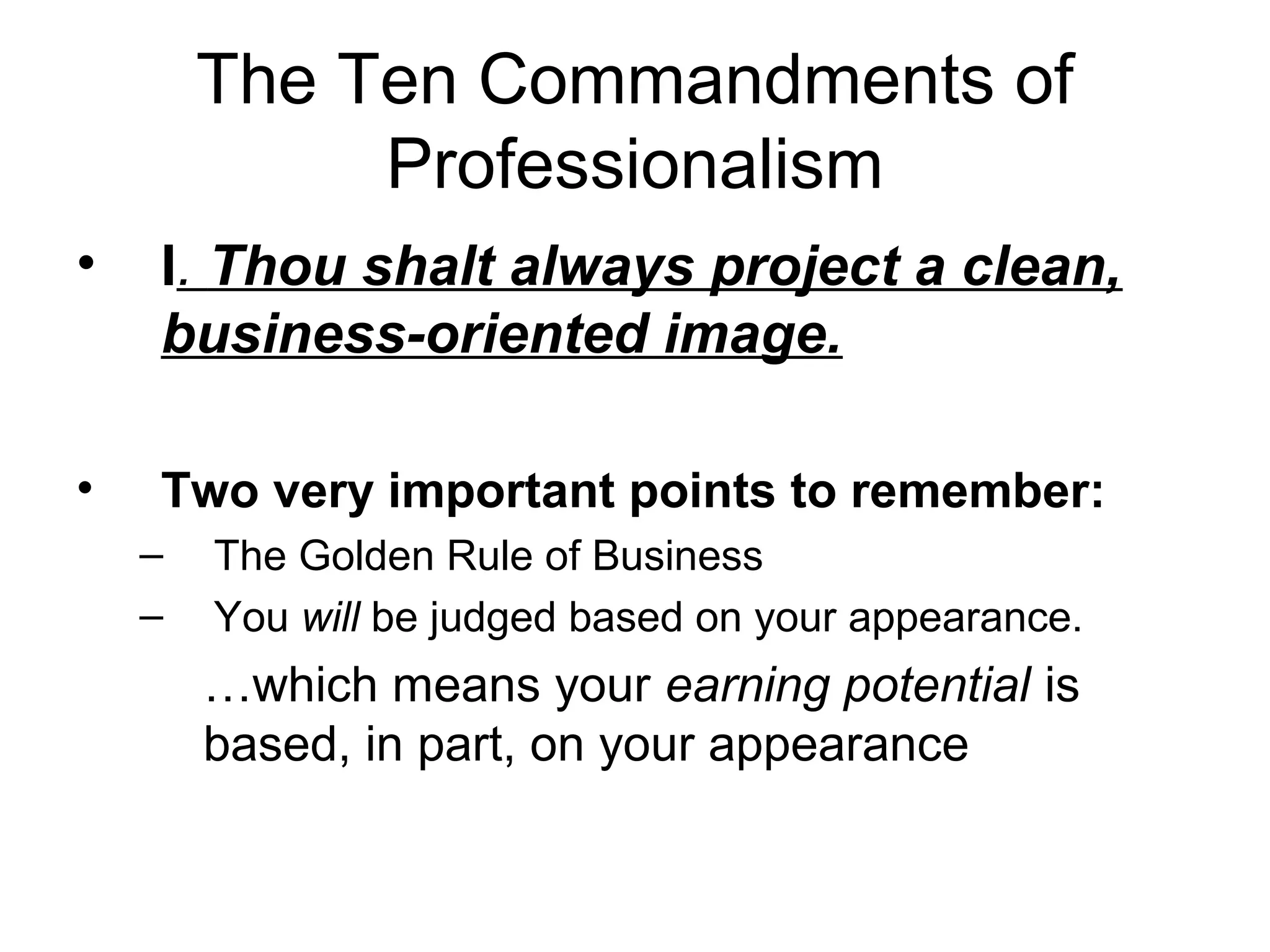 The Ten Commandments of
Professionalism
•

I. Thou shalt always project a clean,
business-oriented image.

•

Two very important points to remember:
–
–

The Golden Rule of Business
You will be judged based on your appearance.

…which means your earning potential is
based, in part, on your appearance

 
