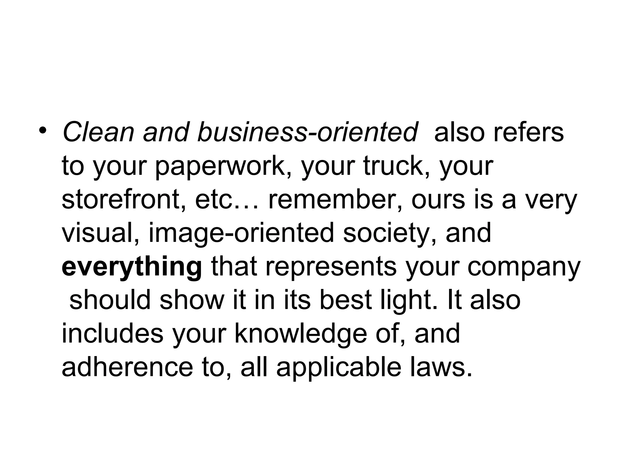 • Clean and business-oriented also refers
to your paperwork, your truck, your
storefront, etc… remember, ours is a very
visual, image-oriented society, and
everything that represents your company
should show it in its best light. It also
includes your knowledge of, and
adherence to, all applicable laws.

 
