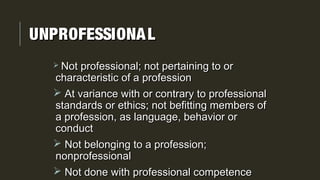 UNPROFESSIONALUNPROFESSIONAL
 Not professional; not pertaining to orNot professional; not pertaining to or
characteristic of a professioncharacteristic of a profession
 At variance with or contrary to professionalAt variance with or contrary to professional
standards or ethics; not befitting members ofstandards or ethics; not befitting members of
a profession, as language, behavior ora profession, as language, behavior or
conductconduct
 Not belonging to a profession;Not belonging to a profession;
nonprofessionalnonprofessional
 Not done with professional competenceNot done with professional competence
 