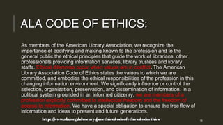 ALA CODE OF ETHICS:ALA CODE OF ETHICS:
As members of the American Library Association, we recognize the
importance of codifying and making known to the profession and to the
general public the ethical principles that guide the work of librarians, other
professionals providing information services, library trustees and library
staffs. Ethical dilemmas occur when values are in conflict. The American
Library Association Code of Ethics states the values to which we are
committed, and embodies the ethical responsibilities of the profession in this
changing information environment. We significantly influence or control the
selection, organization, preservation, and dissemination of information. In a
political system grounded in an informed citizenry, we are members of a
profession explicitly committed to intellectual freedom and the freedom of
access to information. We have a special obligation to ensure the free flow of
information and ideas to present and future generations.
http://www.ala.org/advocacy/proethics/codeofethics/codeethicshttp://www.ala.org/advocacy/proethics/codeofethics/codeethics 15
 
