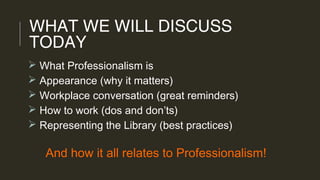 WHAT WE WILL DISCUSS
TODAY
 What Professionalism is
 Appearance (why it matters)
 Workplace conversation (great reminders)
 How to work (dos and don’ts)
 Representing the Library (best practices)
And how it all relates to Professionalism!
 