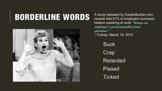 BORDERLINE WORDSBORDERLINE WORDS
SuckSuck
CrapCrap
RetardedRetarded
PissedPissed
TickedTicked
A study released by CareerBuilder.com
reveals that 81% of employers surveyed
believe swearing at work “brings an
employee's professionalisminto
question.”
– Forbes, March 19, 2015
 