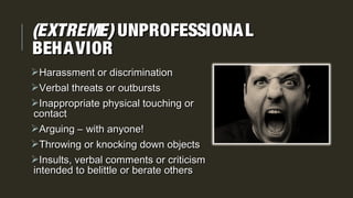 (EXTREME)(EXTREME) UNPROFESSIONALUNPROFESSIONAL
BEHAVIORBEHAVIOR
Harassment or discriminationHarassment or discrimination
Verbal threats or outburstsVerbal threats or outbursts
Inappropriate physical touching orInappropriate physical touching or
contactcontact
Arguing – with anyone!Arguing – with anyone!
Throwing or knocking down objectsThrowing or knocking down objects
Insults, verbal comments or criticismInsults, verbal comments or criticism
intended to belittle or berate othersintended to belittle or berate others
 