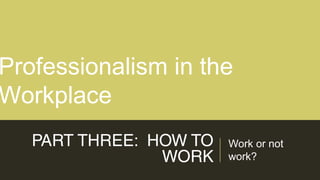 PART THREE: HOW TO
WORK
Work or not
work?
Professionalism in the
Workplace
 
