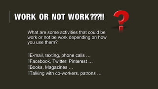 WORK OR NOT WORK???!!WORK OR NOT WORK???!!
What are some activities that could beWhat are some activities that could be
work or not be work depending on howwork or not be work depending on how
you use them?you use them?
E-mail, texting, phone calls …E-mail, texting, phone calls …
Facebook, Twitter, Pinterest …Facebook, Twitter, Pinterest …
Books, Magazines …Books, Magazines …
Talking with co-workers, patrons …Talking with co-workers, patrons …
 