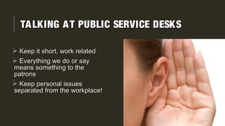 TALKING AT PUBLIC SERVICE DESKSTALKING AT PUBLIC SERVICE DESKS
 Keep it short, work relatedKeep it short, work related
 Everything we do or sayEverything we do or say
means something to themeans something to the
patronspatrons
 Keep personal issuesKeep personal issues
separated from the workplace!separated from the workplace!
 