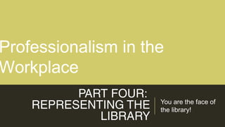 PART FOUR:
REPRESENTING THE
LIBRARY
You are the face of
the library!
Professionalism in the
Workplace
 
