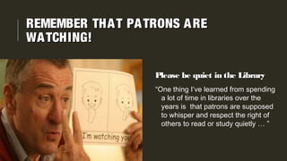 Please be quiet in the LibraryPlease be quiet in the Library
“One thing I’ve learned from spending
a lot of time in libraries over the
years is that patrons are supposed
to whisper and respect the right of
others to read or study quietly … ”
REMEMBER THAT PATRONS AREREMEMBER THAT PATRONS ARE
WATCHING!WATCHING!
 