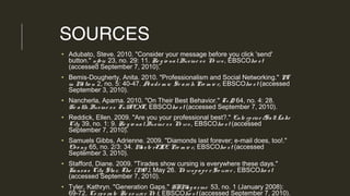 SOURCES
• Adubato, Steve. 2010. "Consider your message before you click 'send'
button." njbiz 23, no. 29: 11. Re g io nalBusine ss Ne ws , EBSCOho st
(accessed September 7, 2010).
• Bemis-Dougherty, Anita. 2010. "Professionalism and Social Networking." PT
in Mo tio n 2, no. 5: 40-47. Acade m ic Se arch Pre m ie r, EBSCOho st (accessed
September 3, 2010).
• Nancherla, Aparna. 2010. "On Their Best Behavior." T+ D 64, no. 4: 28.
He alth Busine ss FullTEXT, EBSCOho st (accessed September 7, 2010).
• Reddick, Ellen. 2009. "Are you your professional best?." Ente rprise /Salt Lake
City 39, no. 1: 9. Re g io nalBusine ss Ne ws , EBSCOho st (accessed
September 7, 2010).
• Samuels Gibbs, Adrienne. 2009. "Diamonds last forever; e-mail does, too!."
Ebo ny 65, no. 2/3: 34. Maste rFILE Pre m ie r, EBSCOho st (accessed
September 3, 2010).
• Stafford, Diane. 2009. "Tirades show cursing is everywhere these days."
Kansas City Star, The (MO ), May 26. Ne wspape r So urce , EBSCOho st
(accessed September 7, 2010).
• Tyler, Kathryn. "Generation Gaps." HRMag azine 53, no. 1 (January 2008):
69-72. Co rpo rate Re so urce Ne t, EBSCOho st (accessed September 7, 2010).
 