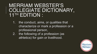 1.1. the conduct, aims, or qualities thatthe conduct, aims, or qualities that
characterize or mark a profession or acharacterize or mark a profession or a
professional person,professional person,
2.2. the following of a profession (asthe following of a profession (as
athletics) for gain or livelihood.athletics) for gain or livelihood.
MERRIAM WEBSTER’S
COLLEGIATE DICTIONARY,
11TH
EDITION :
 