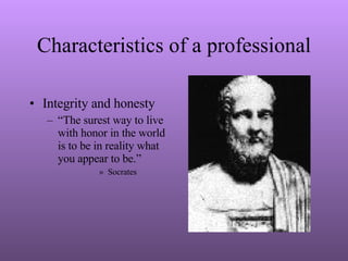 Characteristics of a professional Integrity and honesty “ The surest way to live with honor in the world is to be in reality what you appear to be.” Socrates 