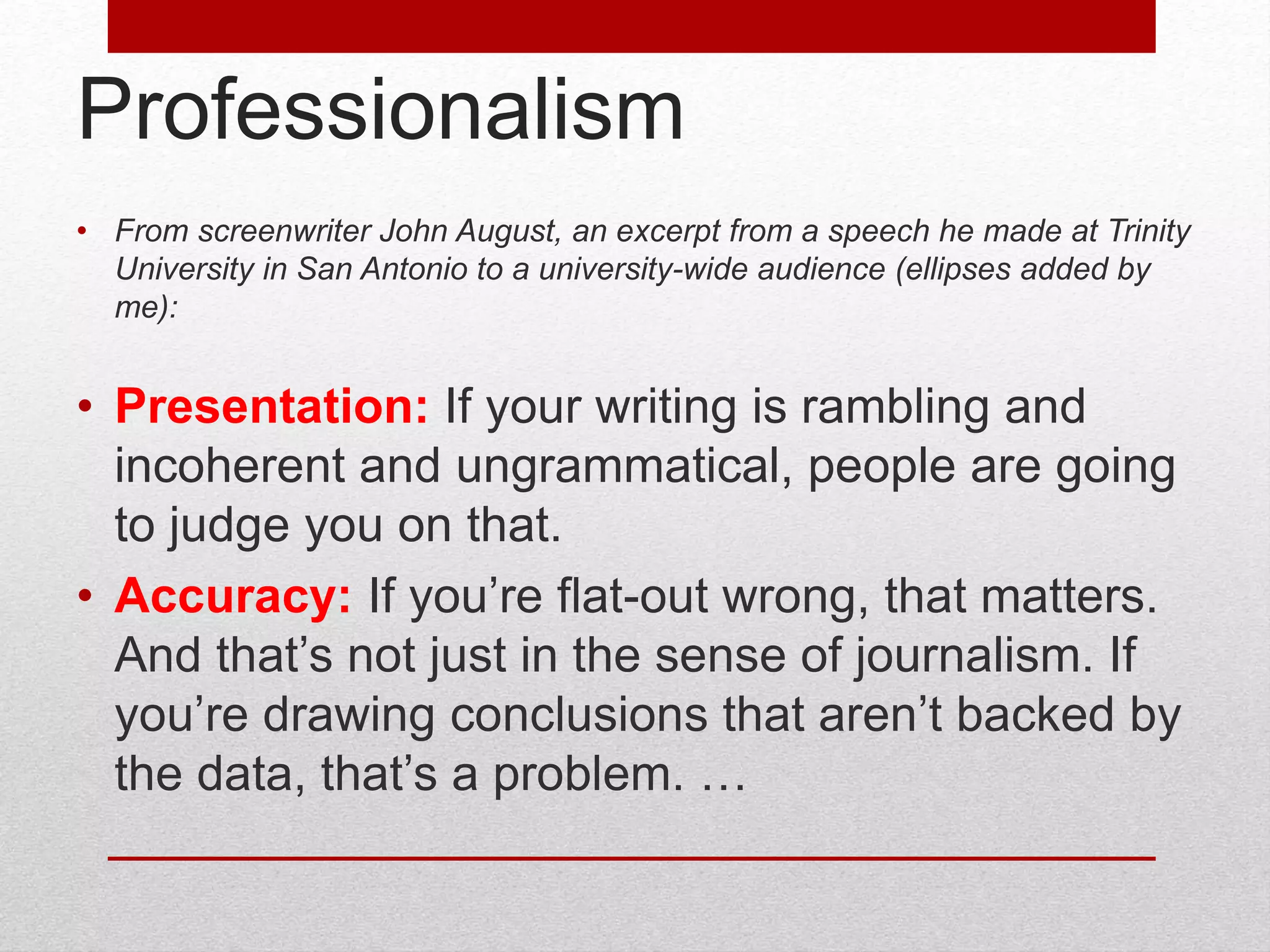 Professionalism
• From screenwriter John August, an excerpt from a speech he made at Trinity
University in San Antonio to a university-wide audience (ellipses added by
me):
• Presentation: If your writing is rambling and
incoherent and ungrammatical, people are going
to judge you on that.
• Accuracy: If you’re flat-out wrong, that matters.
And that’s not just in the sense of journalism. If
you’re drawing conclusions that aren’t backed by
the data, that’s a problem. …
 