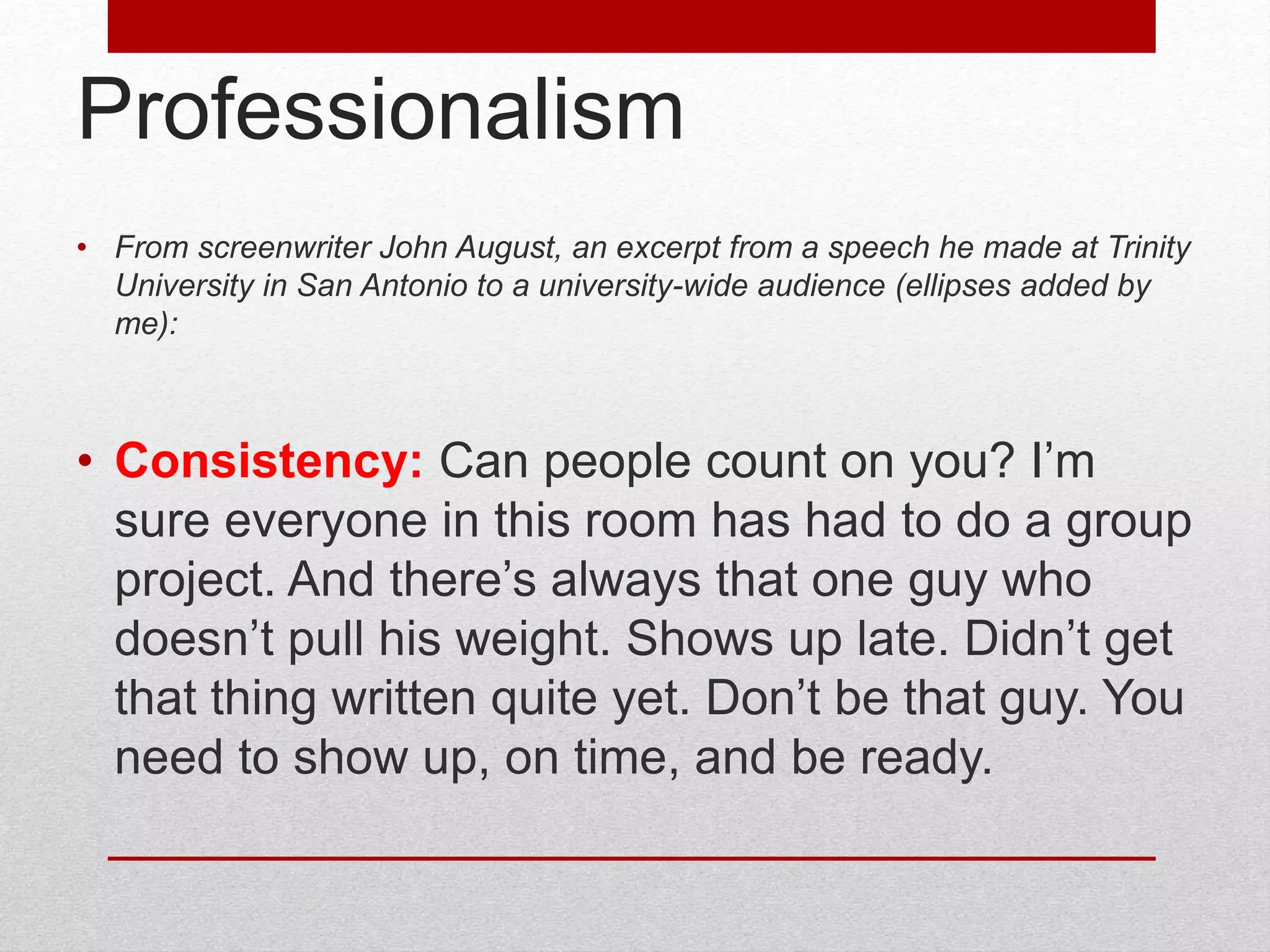 Professionalism
• From screenwriter John August, an excerpt from a speech he made at Trinity
University in San Antonio to a university-wide audience (ellipses added by
me):
• Consistency: Can people count on you? I’m
sure everyone in this room has had to do a group
project. And there’s always that one guy who
doesn’t pull his weight. Shows up late. Didn’t get
that thing written quite yet. Don’t be that guy. You
need to show up, on time, and be ready.
 