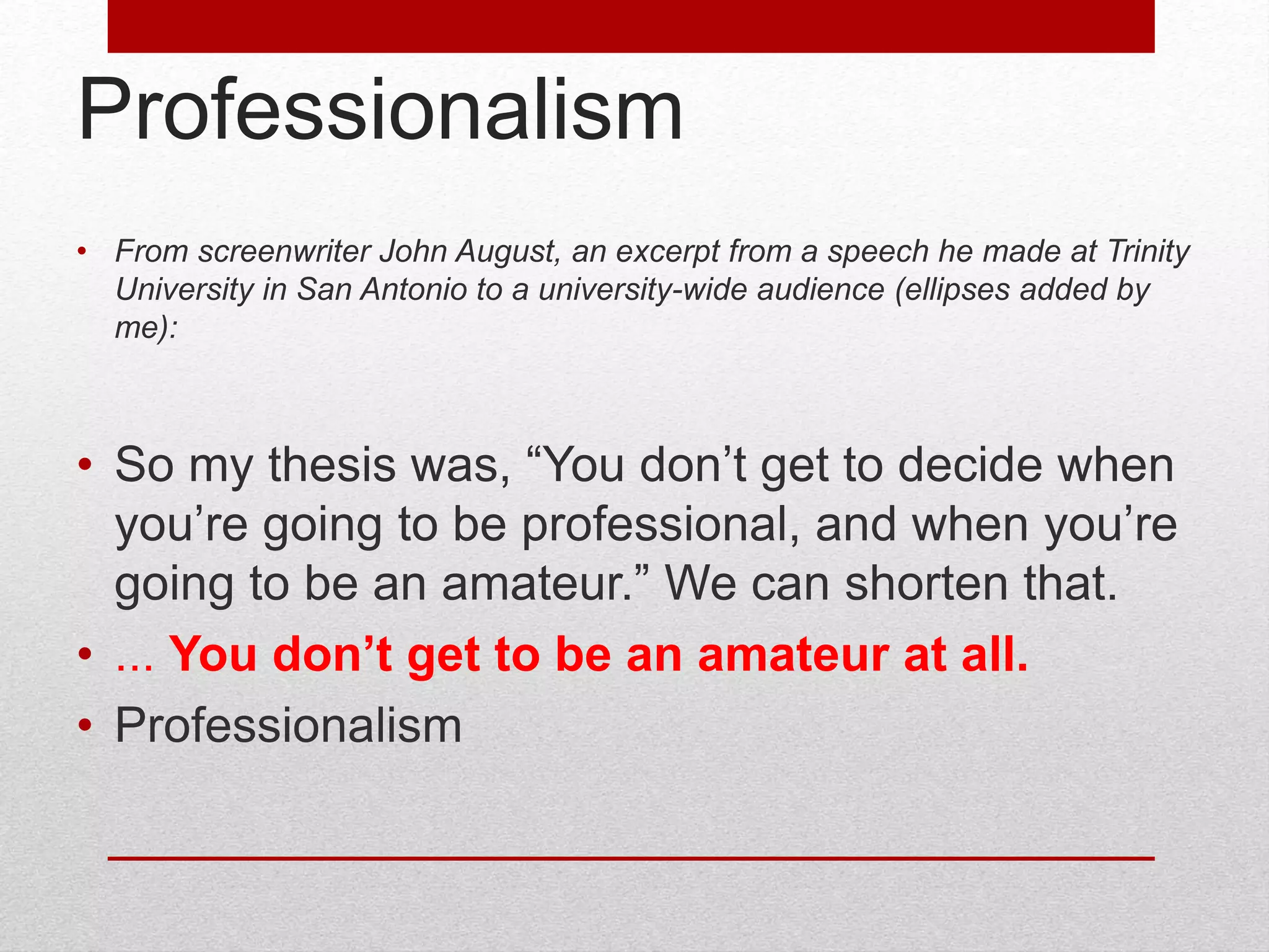 Professionalism
• From screenwriter John August, an excerpt from a speech he made at Trinity
University in San Antonio to a university-wide audience (ellipses added by
me):
• So my thesis was, “You don’t get to decide when
you’re going to be professional, and when you’re
going to be an amateur.” We can shorten that.
• ... You don’t get to be an amateur at all.
• Professionalism
 