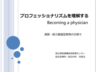 プロフェッショナリズムを理解する
国立病院機構長崎医療センター
総合診療科・総合内科 向原圭
Becoming a physician
資質・能力基盤型教育の文脈で
 