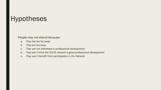 Hypotheses
1. People may not attend because:
a. They live too far away
b. They are too busy
c. They are not interested in professional development
d. They don’t think the CELTA network is good professional development
e. They won’t benefit from participation in the Network
 