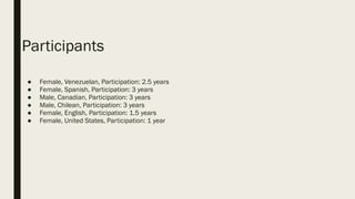 Participants
● Female, Venezuelan, Participation: 2.5 years
● Female, Spanish, Participation: 3 years
● Male, Canadian, Participation: 3 years
● Male, Chilean, Participation: 3 years
● Female, English, Participation: 1.5 years
● Female, United States, Participation: 1 year
 