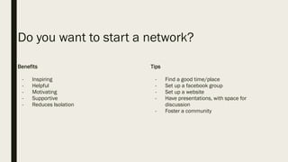 Do you want to start a network?
Benefits
- Inspiring
- Helpful
- Motivating
- Supportive
- Reduces Isolation
Tips
- Find a good time/place
- Set up a facebook group
- Set up a website
- Have presentations, with space for
discussion
- Foster a community
 
