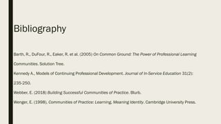 Bibliography
Barth, R., DuFour, R., Eaker, R. et al. (2005) On Common Ground: The Power of Professional Learning
Communities. Solution Tree.
Kennedy A., Models of Continuing Professional Development. Journal of In-Service Education 31(2):
235-250.
Webber, E. (2018) Building Successful Communities of Practice. Blurb.
Wenger, E. (1998), Communities of Practice: Learning, Meaning Identity. Cambridge University Press.
 