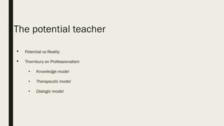The potential teacher
• Potential vs Reality
• Thornbury on Professionalism
• Knowledge model
• Therapeutic model
• Dialogic model
 