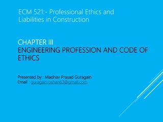 CHAPTER III
ENGINEERING PROFESSION AND CODE OF
ETHICS
Presented by : Madhav Prasad Guragain
Email : guragainroshan63@gmail.com
ECM 521:- Professional Ethics and
Liabilities in Construction
 