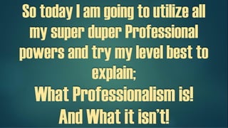 So today I am going to utilize all my
super duper Professional powers and
try my level best to explain;
What Professionalism is!
And What it isn’t!
 