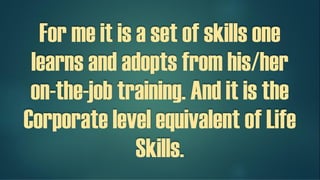 For me it is a set of skills, one
learns and adopts from his/her
on-the-job training.
And it is the Corporate level
equivalent of Life Skills.
 