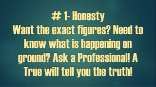 # 1- Honesty
Want the exact figures? Need to
know what is happening on
ground? Ask a Professional! A
True professional will tell you the
truth!
 