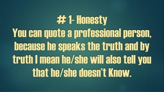 # 1- Honesty
You can quote a professional person,
because he speaks the truth and by
truth I mean he/she will also tell you
that he/she doesn’t Know.
 