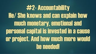 #2- Accountability
He/ She knows and can explain how
much monetary, emotional and
personal capital is invested in a cause
or a project. And how much more
would be needed!
 