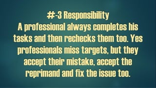 #-3 Responsibility
A professional always completes his
tasks and then rechecks them too. Yes
professionals miss targets, but they
accept their mistake, accept the
reprimand and fix the issue too.
 