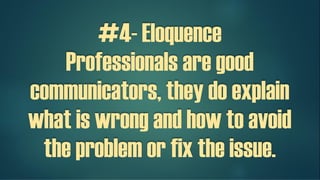#4- Eloquence
Professionals are good
communicators, they do explain
what is wrong and how to avoid
the problem or fix the issue.
 