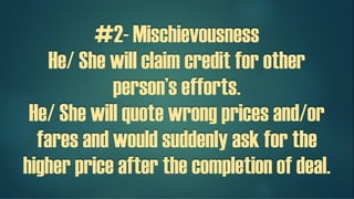 #2- Mischievousness
He/ She will claim credit for other
person’s efforts.
He/ She will quote wrong prices and/or
fares and would suddenly ask for the
higher price after the completion of a
deal.
 