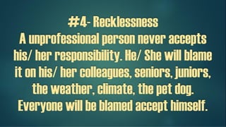 #4- Recklessness
A unprofessional person never accepts
his/ her responsibility. He/ She will blame
it on his/ her colleagues, seniors, juniors,
the weather, climate, the pet dog.
Everyone will be blamed except himself!
 