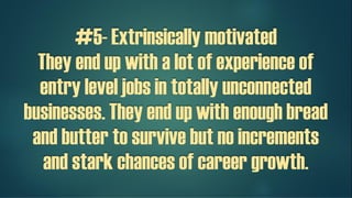 #5- Extrinsically motivated
They end up with a lot of experience of
entry level jobs in totally unconnected
businesses. They end up with enough bread
and butter to survive but no increments
and stark chances of career growth.
 