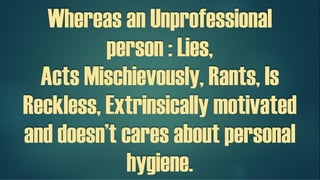 Whereas an Unprofessional
person : Lies,
Acts Mischievously, Rants, Is
Reckless, Extrinsically motivated
and doesn’t cares about personal
hygiene.
 