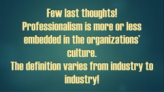 Few last thoughts!
Professionalism is more or less
embedded in the organizations’
culture.
The definition varies from industry to
industry!
 