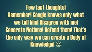 Few last thoughts!
Remember! Google knows only what
we tell him!
Disagree with me! Generate Notions!
Defend them! That’s the only way we
can create a Body of Knowledge! 
 