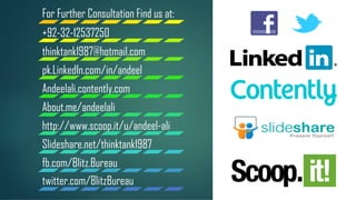 For Further Consultation Find us at:
+92-32-12537250
thinktank1987@hotmail.com
pk.LinkedIn.com/in/andeel
Andeelali.contently.com
About.me/andeelali
http://www.scoop.it/u/andeel-ali
Slideshare.net/thinktank1987
fb.com/Blitz.Bureau
twitter.com/BlitzBureau
 