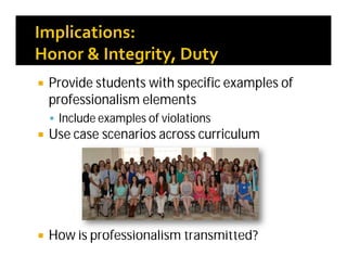  Provide students with specific examples of
professionalism elements
 Include examples of violations
 Use case scenarios across curriculum
 How is professionalism transmitted?
 