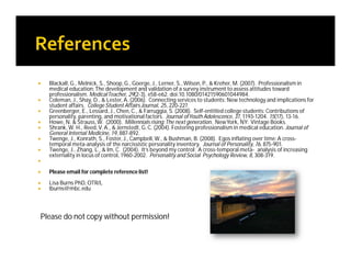  Blackall, G., Melnick, S., Shoop,G., Goerge, J., Lerner, S.,Wilson, P., & Kreher, M. (2007). Professionalism in
medical education:The development and validation of a survey instrument to assess attitudes toward
professionalism. MedicalTeacher, 29(2-3), e58-e62. doi:10.1080/01421590601044984.
 Coleman, J., Shay, D., & Lester, A. (2006). Connecting services to students: New technology and implications for
student affairs. College Student Affairs Journal, 25, 220-227.
 Greenberger, E., Lessard, J., Chen, C., & Farruggia, S. (2008). Self-entitled college students: Contributions of
personality, parenting, and motivational factors. Journal ofYouth Adolescence, 37, 1193-1204. 15(17), 13-16.
 Howe, N. & Strauss,W. (2000). Millennials rising:The next generation. NewYork, NY: Vintage Books.
 Shrank, W. H., Reed,V. A., & Jernstedt, G.C. (2004). Fostering professionalism in medical education. Journal of
General Internal Medicine, 19, 887-892.
 Twenge, J., Konrath, S., Foster, J., Campbell,W., & Bushman, B. (2008). Egos inflating over time:A cross-
temporal meta-analysis of the narcissistic personality inventory. Journal of Personality, 76, 875-901.
 Twenge, J., Zhang, L., & Im, C. (2004). It’s beyond my control: A cross-temporal meta- analysis of increasing
externality in locus of control, 1960-2002. Personality and Social Psychology Review, 8, 308-319.

 Please email for complete reference list!
 Lisa Burns PhD, OTR/L
 lburns@mbc.edu
Please do not copy without permission!
 