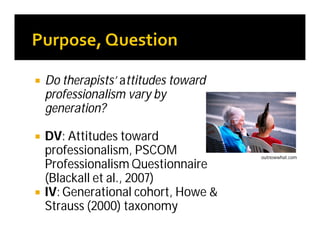  Do therapists’ attitudes toward
professionalism vary by
generation?
 DV: Attitudes toward
professionalism, PSCOM
Professionalism Questionnaire
(Blackall et al., 2007)
 IV: Generational cohort, Howe &
Strauss (2000) taxonomy
outnowwhat.com
 