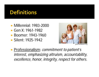  Millennial: 1983-2000
 Gen X: 1961-1982
 Boomer: 1943-1960
 Silent: 1925-1942
 Professionalism: commitment to patient’s
interest, emphasizing altruism, accountability,
excellence, honor, integrity, respect for others.
yourfoundation.org
 