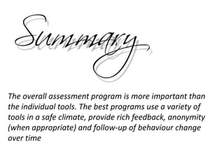 The overall assessment program is more important than
the individual tools. The best programs use a variety of
tools in a safe climate, provide rich feedback, anonymity
(when appropriate) and follow-up of behaviour change
over time
 