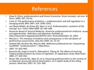 References
•   Shaw D. Ethics, professionalism and fitness to practise: three concepts, not one. Br
    Dent J 2009: 207: 59–62.
•   Irvine D. The performance of doctors. I: professionalism and self-regulation in a
    changing world. BMJ 1997: 314: 1540–1542.
•   van Mook WNKA, de Grave WS, Wass V, et al. Professionalism: evolution of the
    concept. Eur J Intern Med 2009: 20: e81–e84.
•   American Board of Internal Medicine. American professionalismin medicine: issues
    and opportunities. Definition and objectives.Available at:
    http://www.abim.org/pubs/p2/definitn.htm. AccessedOctober 15, 2003.
•   Messick S. The interplay of evidence and consequences in the vali-dation of
    performance assessments. Educ Res 1994: 23: 13–23
•   Verkerk MA, De Bree MJ, Mourits MJE. Reflective professional-ism: interpreting
    CanMEDS’ ‘‘professionalism’’. J Med Ethics
•   2007: 33: 663–666
•   Boenink AD, Jonge P, Small K, Oderwald A, Tilburg W. The effects of teaching
    medical professionalism by means of vignettes: an exploratory study. Med Teach
    2005: 27: 429–432.
•   Mazor KM, Zanetti ML, Alper EJ, et al. Assessing professionalism in the context of
    an objective structured clinical examination: an in-depth study of the rating
    process. Med Educ 2007: 41: 331–340.
 