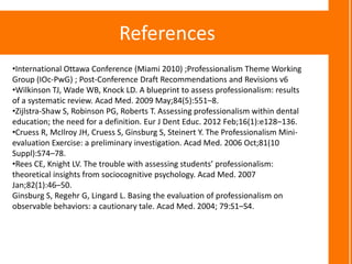 References
•International Ottawa Conference (Miami 2010) ;Professionalism Theme Working
Group (IOc-PwG) ; Post-Conference Draft Recommendations and Revisions v6
•Wilkinson TJ, Wade WB, Knock LD. A blueprint to assess professionalism: results
of a systematic review. Acad Med. 2009 May;84(5):551–8.
•Zijlstra-Shaw S, Robinson PG, Roberts T. Assessing professionalism within dental
education; the need for a definition. Eur J Dent Educ. 2012 Feb;16(1):e128–136.
•Cruess R, McIlroy JH, Cruess S, Ginsburg S, Steinert Y. The Professionalism Mini-
evaluation Exercise: a preliminary investigation. Acad Med. 2006 Oct;81(10
Suppl):S74–78.
•Rees CE, Knight LV. The trouble with assessing students’ professionalism:
theoretical insights from sociocognitive psychology. Acad Med. 2007
Jan;82(1):46–50.
Ginsburg S, Regehr G, Lingard L. Basing the evaluation of professionalism on
observable behaviors: a cautionary tale. Acad Med. 2004; 79:S1–S4.
 