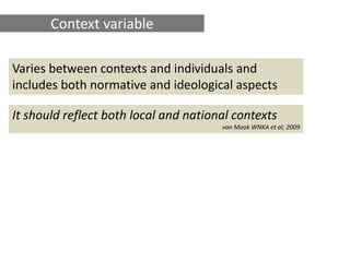Context variable

Varies between contexts and individuals and
includes both normative and ideological aspects

It should reflect both local and national contexts
                                       van Mook WNKA et al; 2009
 