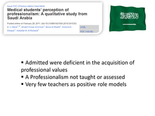  Admitted were deficient in the acquisition of
professional values
 A Professionalism not taught or assessed
 Very few teachers as positive role models
 