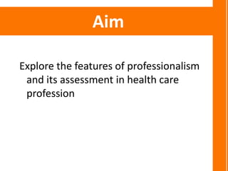 Aim

Explore the features of professionalism
 and its assessment in health care
 profession
 