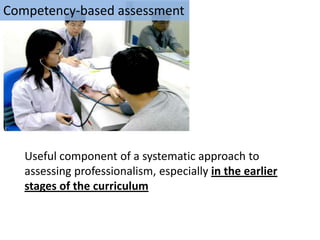 Competency-based assessment




   Useful component of a systematic approach to
   assessing professionalism, especially in the earlier
   stages of the curriculum
 